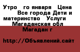  Утро 1-го января › Цена ­ 18 - Все города Дети и материнство » Услуги   . Магаданская обл.,Магадан г.